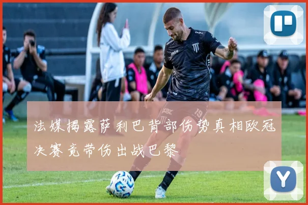 法媒揭露萨利巴背部伤势真相欧冠决赛竟带伤出战巴黎