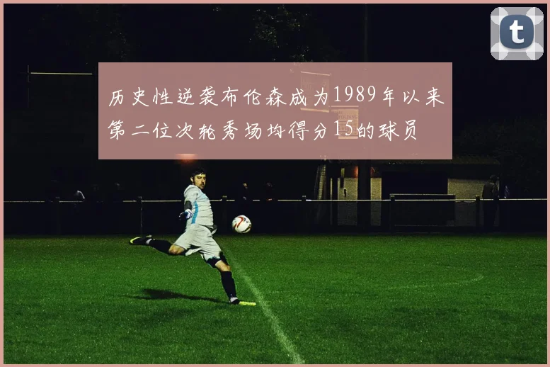 历史性逆袭布伦森成为1989年以来第二位次轮秀场均得分15的球员