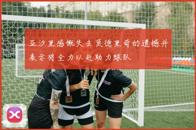 亚沙里感慨失去莫德里奇的遗憾并表示将全力以赴助力球队