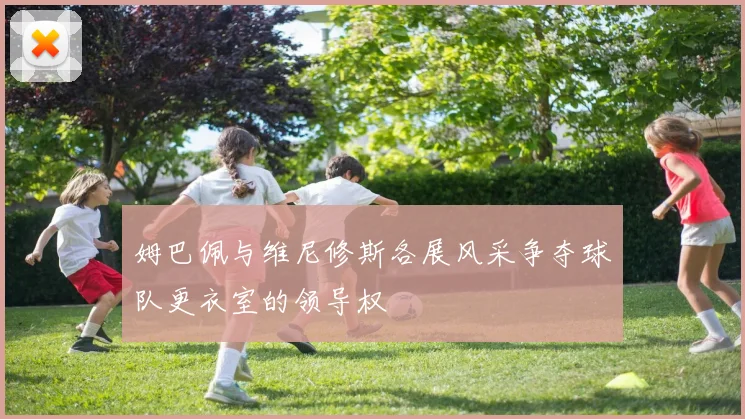姆巴佩与维尼修斯各展风采争夺球队更衣室的领导权