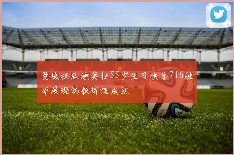曼城祝瓜迪奥拉55岁生日快乐716胜率展现执教辉煌成就