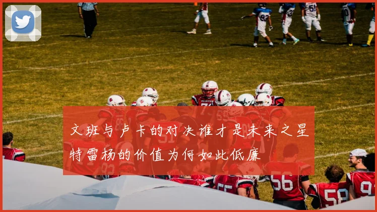 文班与卢卡的对决谁才是未来之星特雷杨的价值为何如此低廉