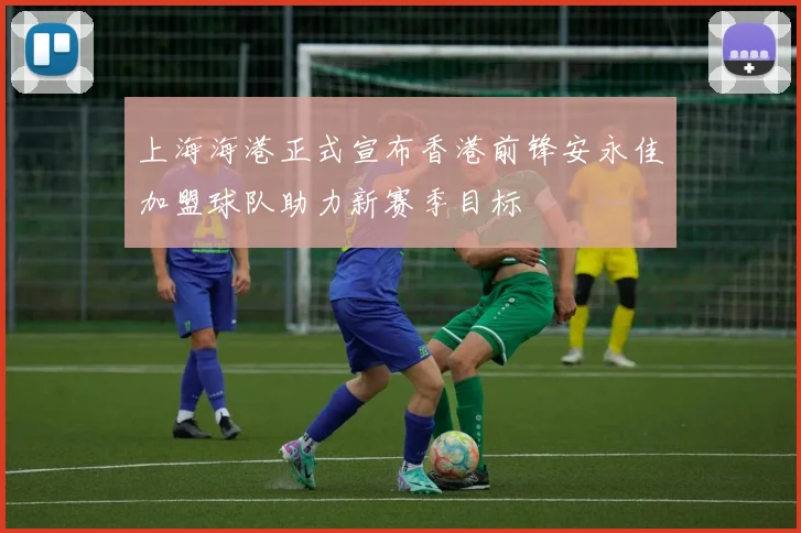 上海海港正式宣布香港前锋安永佳加盟球队助力新赛季目标