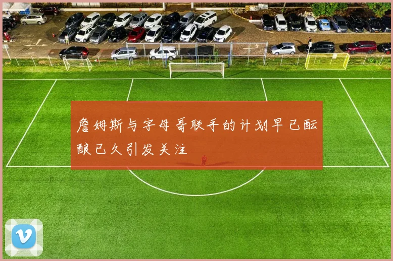 詹姆斯与字母哥联手的计划早已酝酿已久引发关注