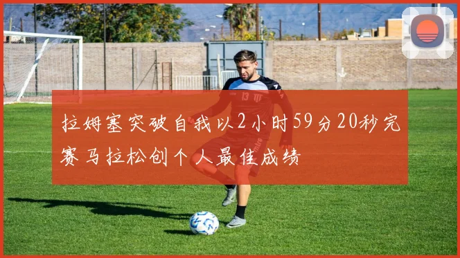 拉姆塞突破自我以2小时59分20秒完赛马拉松创个人最佳成绩