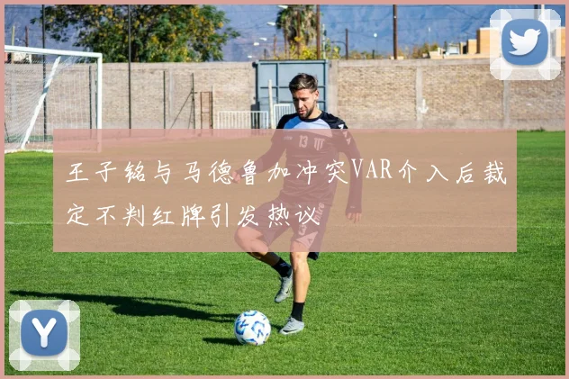 王子铭与马德鲁加冲突VAR介入后裁定不判红牌引发热议
