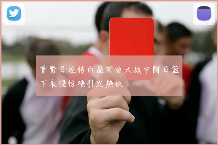 曾繁日逆转白晶百分大战中阿日篮下表现惊艳引发热议