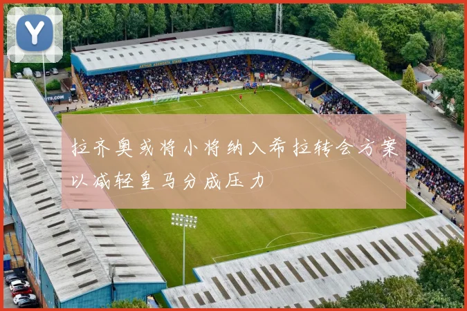 拉齐奥或将小将纳入希拉转会方案以减轻皇马分成压力