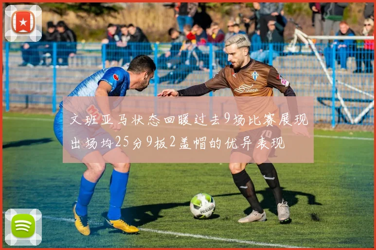文班亚马状态回暖过去9场比赛展现出场均25分9板2盖帽的优异表现