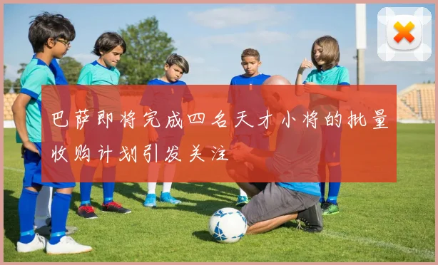 巴萨即将完成四名天才小将的批量收购计划引发关注