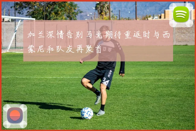 加兰深情告别马竞期待重返时与西蒙尼和队友再聚首