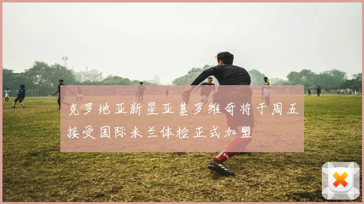 克罗地亚新星亚基罗维奇将于周五接受国际米兰体检正式加盟