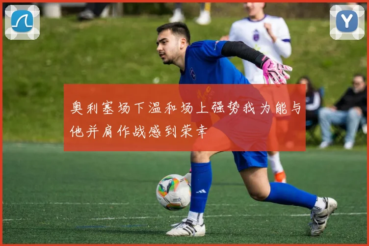 奥利塞场下温和场上强势我为能与他并肩作战感到荣幸
