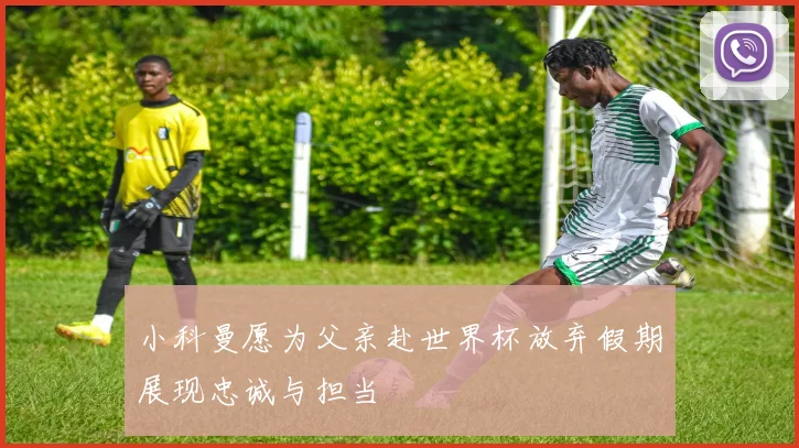 小科曼愿为父亲赴世界杯放弃假期展现忠诚与担当