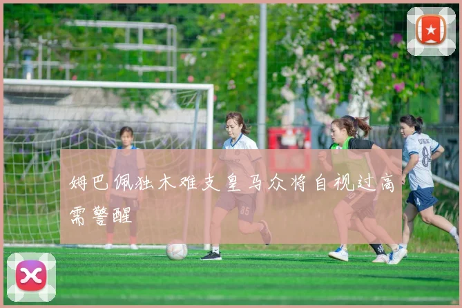 姆巴佩独木难支皇马众将自视过高需警醒