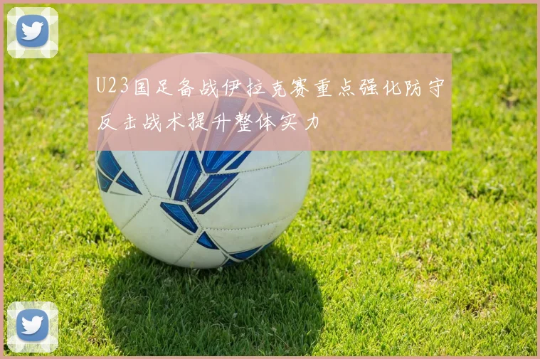 U23国足备战伊拉克赛重点强化防守反击战术提升整体实力