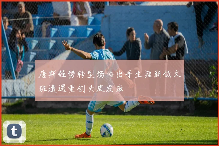 唐斯强势转型场均出手生涯新低文班遭遇重创头皮发麻