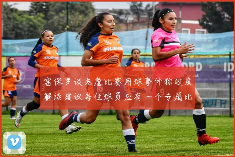 富保罗谈老詹比赛用球事件称过度解读建议每位球员应有一个专属比赛用球
