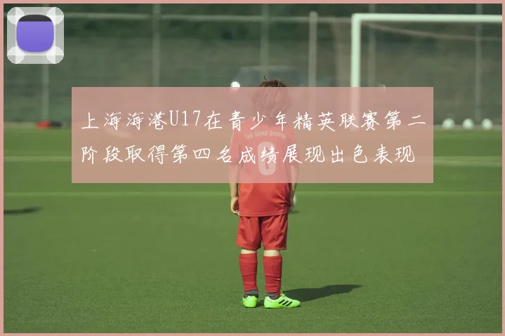 上海海港U17在青少年精英联赛第二阶段取得第四名成绩展现出色表现